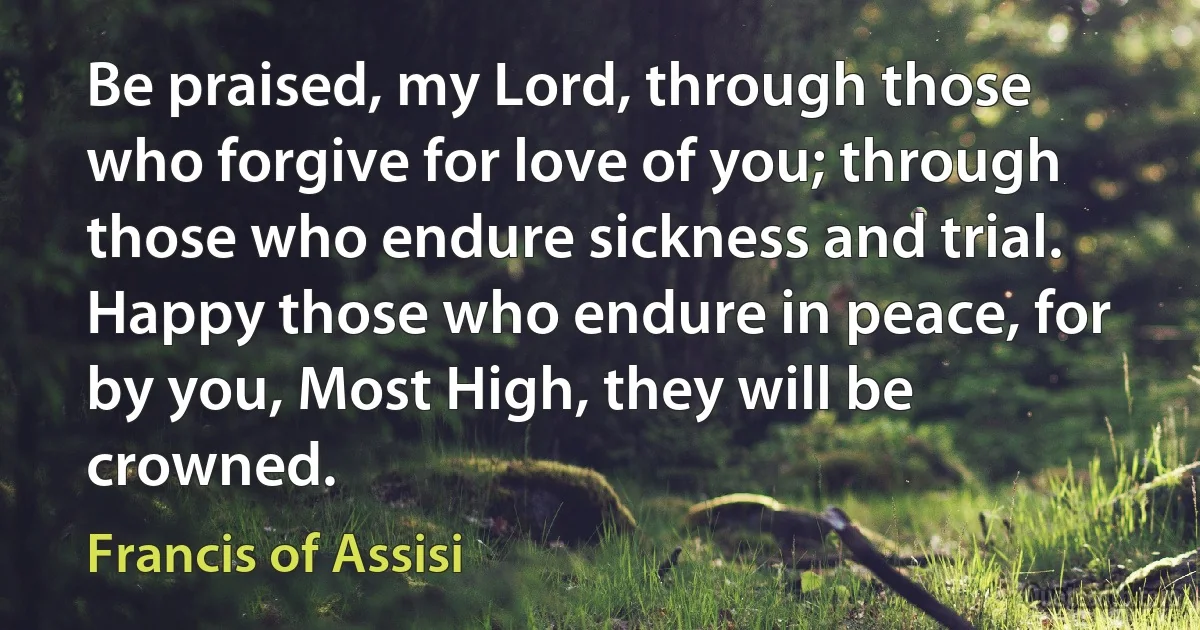 Be praised, my Lord, through those who forgive for love of you; through those who endure sickness and trial. Happy those who endure in peace, for by you, Most High, they will be crowned. (Francis of Assisi)