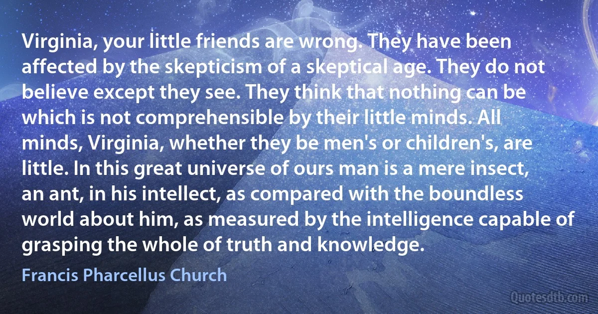 Virginia, your little friends are wrong. They have been affected by the skepticism of a skeptical age. They do not believe except they see. They think that nothing can be which is not comprehensible by their little minds. All minds, Virginia, whether they be men's or children's, are little. In this great universe of ours man is a mere insect, an ant, in his intellect, as compared with the boundless world about him, as measured by the intelligence capable of grasping the whole of truth and knowledge. (Francis Pharcellus Church)