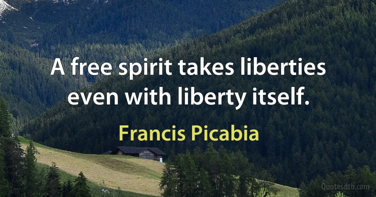 A free spirit takes liberties even with liberty itself. (Francis Picabia)