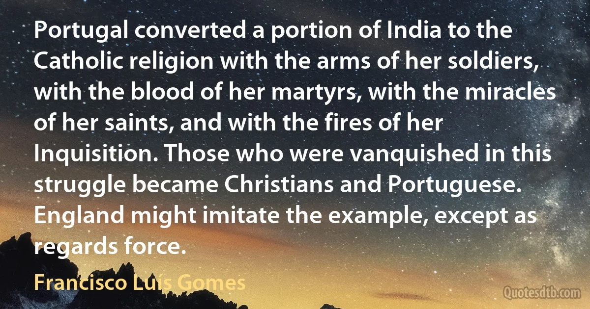 Portugal converted a portion of India to the Catholic religion with the arms of her soldiers, with the blood of her martyrs, with the miracles of her saints, and with the fires of her Inquisition. Those who were vanquished in this struggle became Christians and Portuguese. England might imitate the example, except as regards force. (Francisco Luís Gomes)