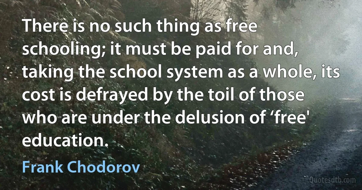 There is no such thing as free schooling; it must be paid for and, taking the school system as a whole, its cost is defrayed by the toil of those who are under the delusion of ‘free' education. (Frank Chodorov)