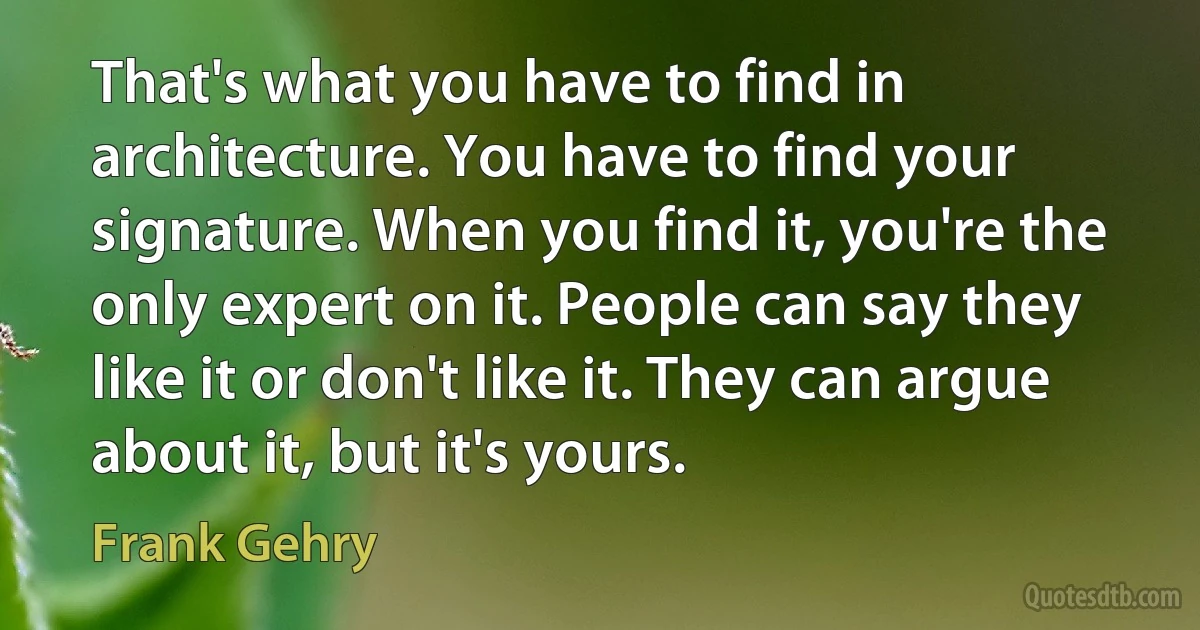 That's what you have to find in architecture. You have to find your signature. When you find it, you're the only expert on it. People can say they like it or don't like it. They can argue about it, but it's yours. (Frank Gehry)