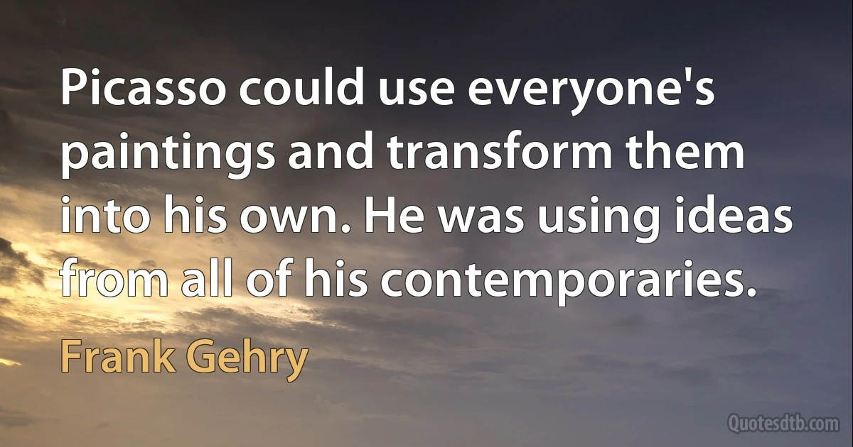 Picasso could use everyone's paintings and transform them into his own. He was using ideas from all of his contemporaries. (Frank Gehry)