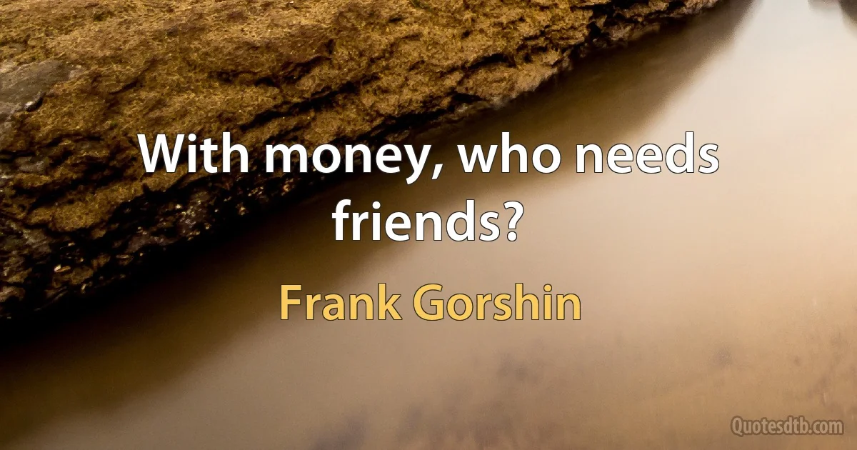 With money, who needs friends? (Frank Gorshin)