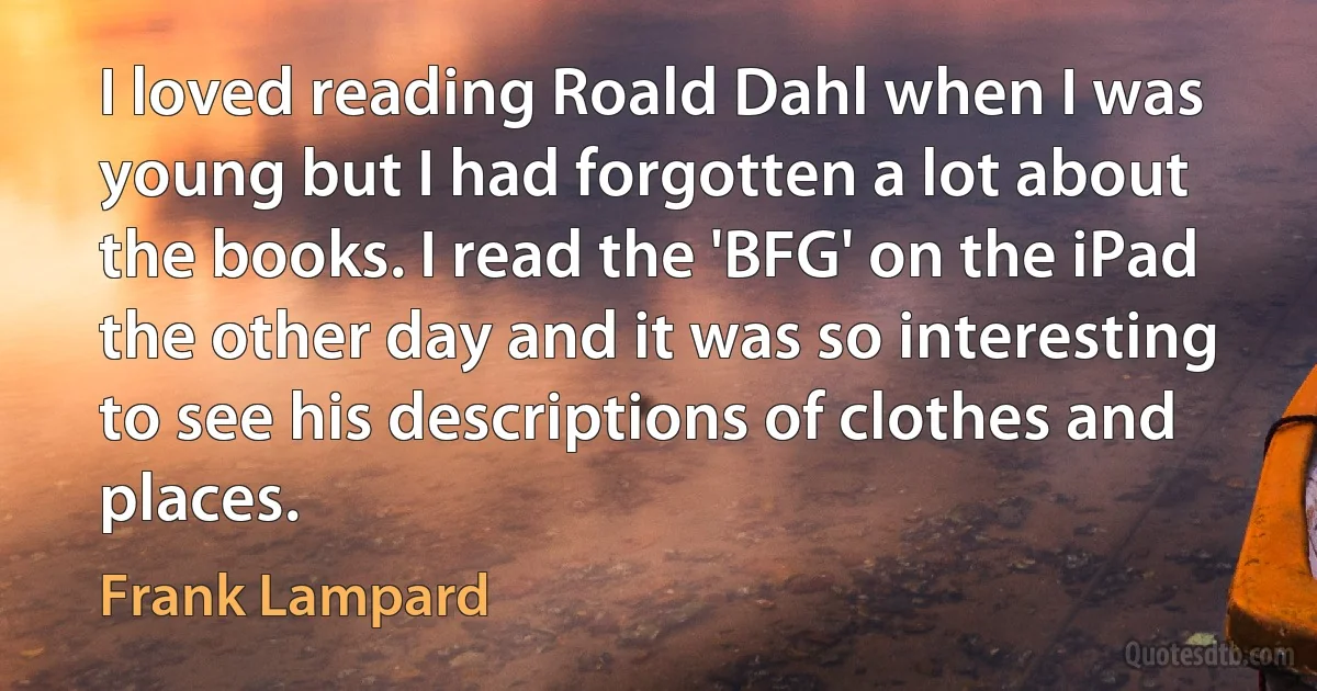 I loved reading Roald Dahl when I was young but I had forgotten a lot about the books. I read the 'BFG' on the iPad the other day and it was so interesting to see his descriptions of clothes and places. (Frank Lampard)