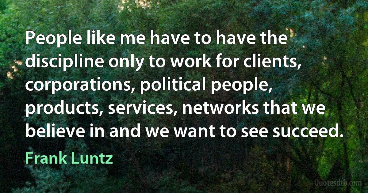 People like me have to have the discipline only to work for clients, corporations, political people, products, services, networks that we believe in and we want to see succeed. (Frank Luntz)