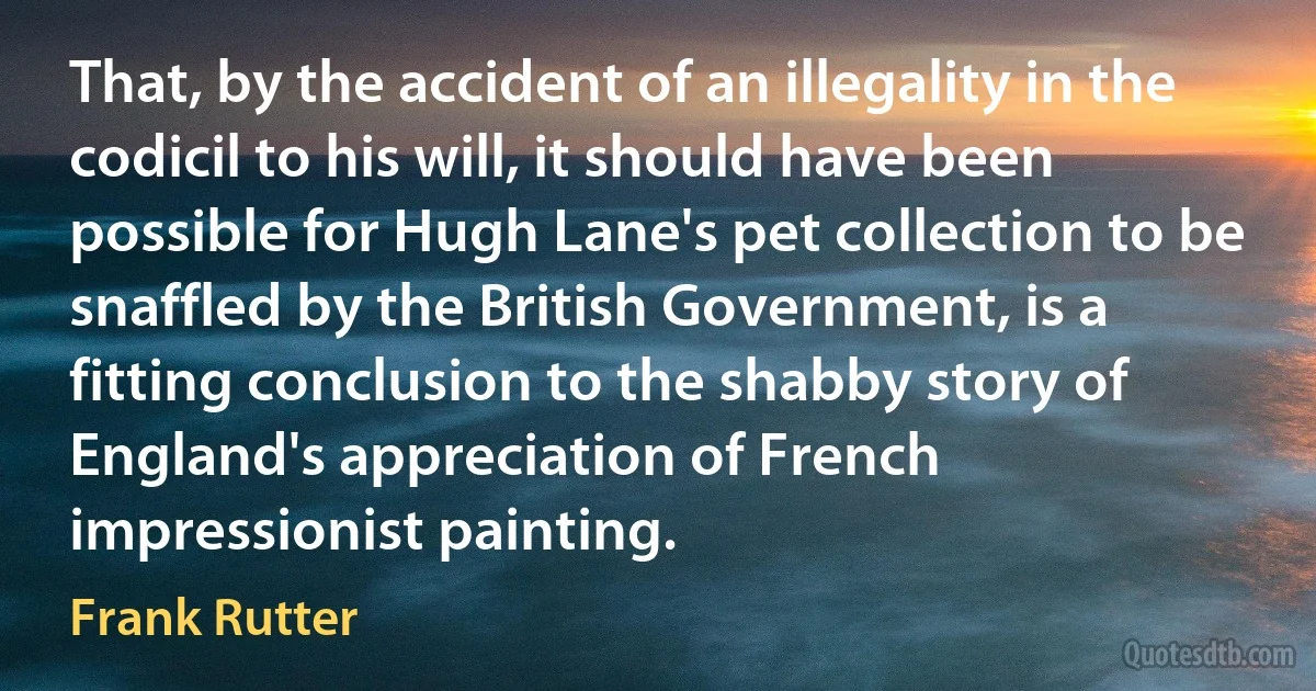 That, by the accident of an illegality in the codicil to his will, it should have been possible for Hugh Lane's pet collection to be snaffled by the British Government, is a fitting conclusion to the shabby story of England's appreciation of French impressionist painting. (Frank Rutter)