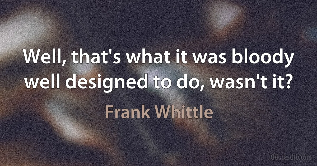 Well, that's what it was bloody well designed to do, wasn't it? (Frank Whittle)