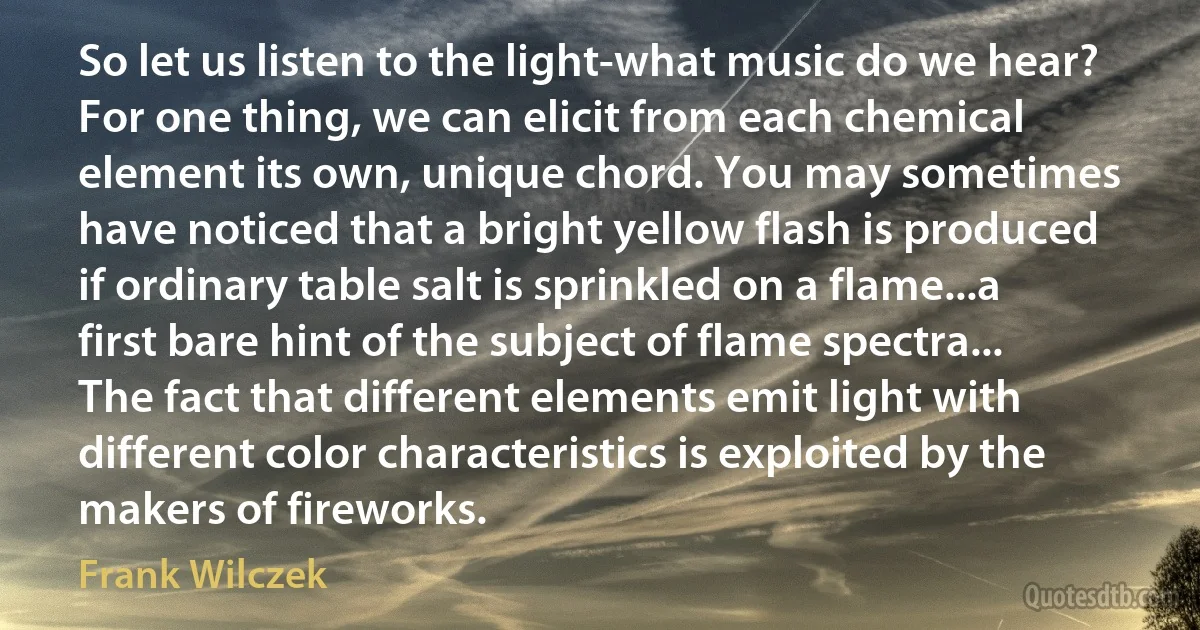 So let us listen to the light-what music do we hear? For one thing, we can elicit from each chemical element its own, unique chord. You may sometimes have noticed that a bright yellow flash is produced if ordinary table salt is sprinkled on a flame...a first bare hint of the subject of flame spectra... The fact that different elements emit light with different color characteristics is exploited by the makers of fireworks. (Frank Wilczek)