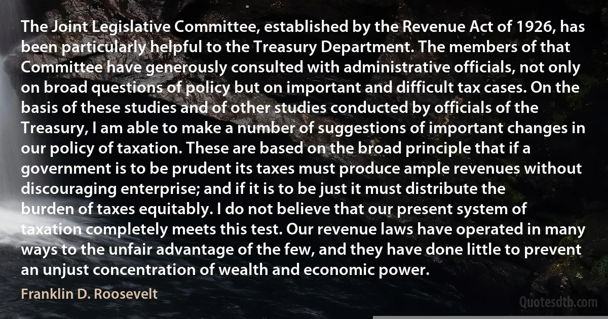 The Joint Legislative Committee, established by the Revenue Act of 1926, has been particularly helpful to the Treasury Department. The members of that Committee have generously consulted with administrative officials, not only on broad questions of policy but on important and difficult tax cases. On the basis of these studies and of other studies conducted by officials of the Treasury, I am able to make a number of suggestions of important changes in our policy of taxation. These are based on the broad principle that if a government is to be prudent its taxes must produce ample revenues without discouraging enterprise; and if it is to be just it must distribute the burden of taxes equitably. I do not believe that our present system of taxation completely meets this test. Our revenue laws have operated in many ways to the unfair advantage of the few, and they have done little to prevent an unjust concentration of wealth and economic power. (Franklin D. Roosevelt)