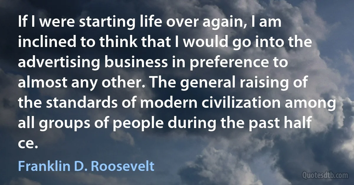 If I were starting life over again, I am inclined to think that I would go into the advertising business in preference to almost any other. The general raising of the standards of modern civilization among all groups of people during the past half ce. (Franklin D. Roosevelt)