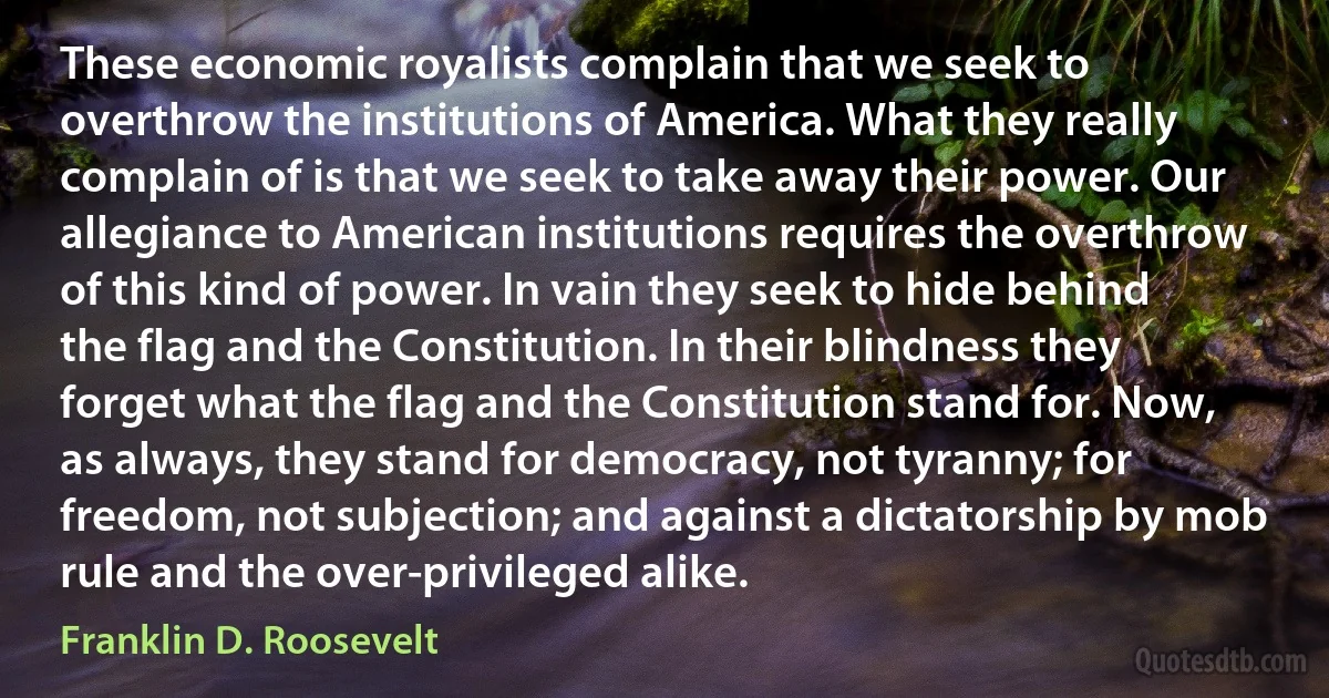 These economic royalists complain that we seek to overthrow the institutions of America. What they really complain of is that we seek to take away their power. Our allegiance to American institutions requires the overthrow of this kind of power. In vain they seek to hide behind the flag and the Constitution. In their blindness they forget what the flag and the Constitution stand for. Now, as always, they stand for democracy, not tyranny; for freedom, not subjection; and against a dictatorship by mob rule and the over-privileged alike. (Franklin D. Roosevelt)