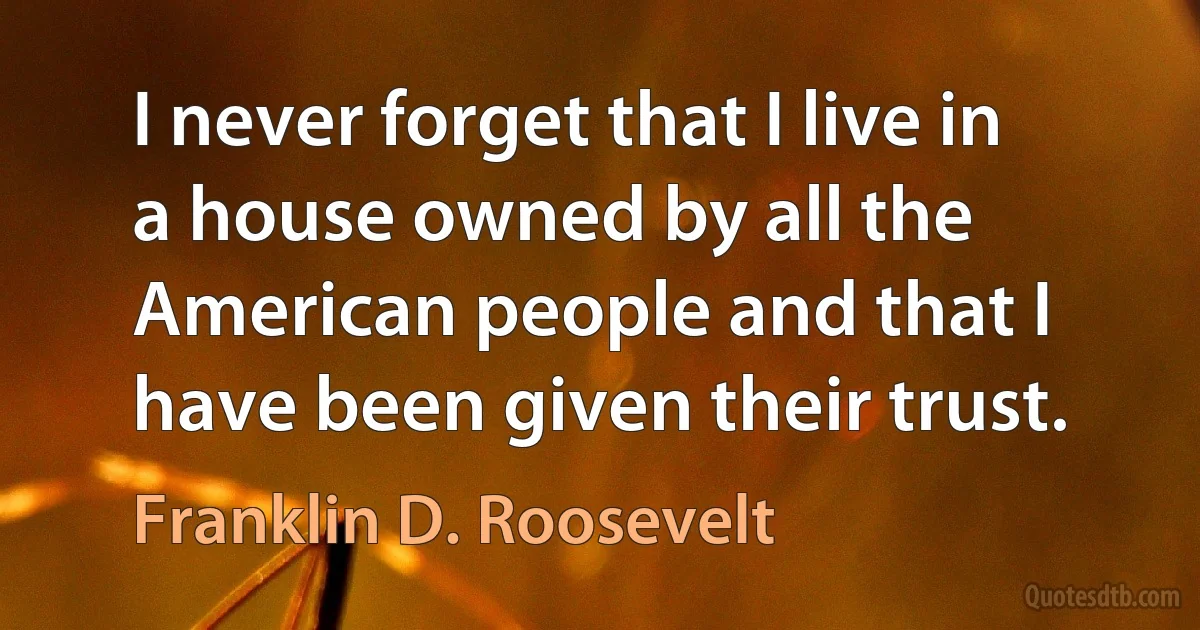 I never forget that I live in a house owned by all the American people and that I have been given their trust. (Franklin D. Roosevelt)