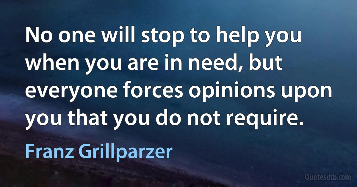 No one will stop to help you when you are in need, but everyone forces opinions upon you that you do not require. (Franz Grillparzer)