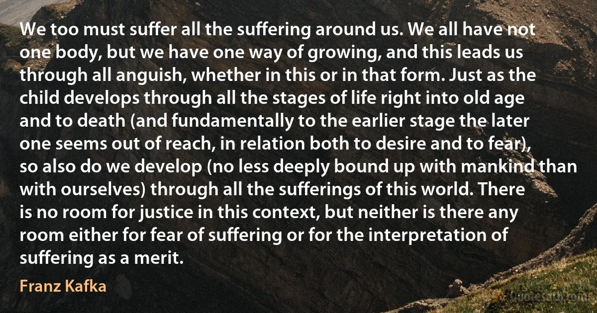 We too must suffer all the suffering around us. We all have not one body, but we have one way of growing, and this leads us through all anguish, whether in this or in that form. Just as the child develops through all the stages of life right into old age and to death (and fundamentally to the earlier stage the later one seems out of reach, in relation both to desire and to fear), so also do we develop (no less deeply bound up with mankind than with ourselves) through all the sufferings of this world. There is no room for justice in this context, but neither is there any room either for fear of suffering or for the interpretation of suffering as a merit. (Franz Kafka)