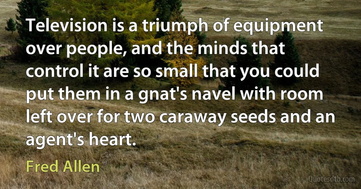 Television is a triumph of equipment over people, and the minds that control it are so small that you could put them in a gnat's navel with room left over for two caraway seeds and an agent's heart. (Fred Allen)