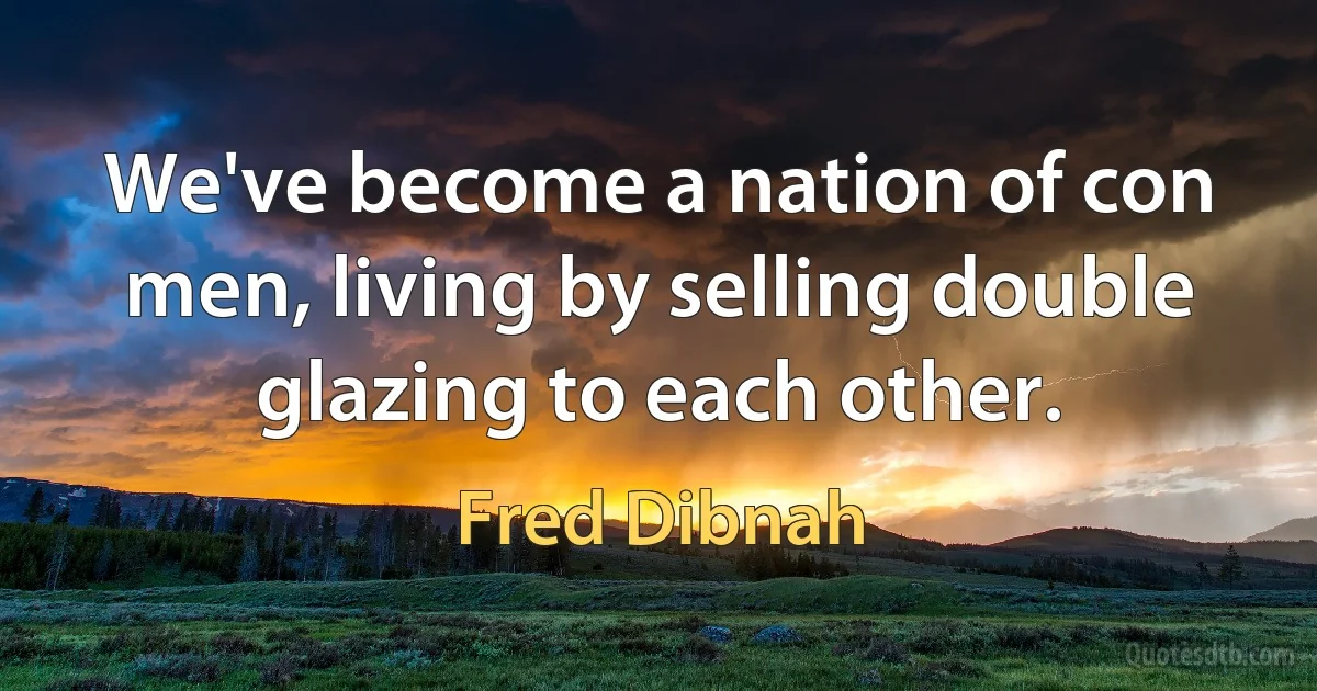 We've become a nation of con men, living by selling double glazing to each other. (Fred Dibnah)