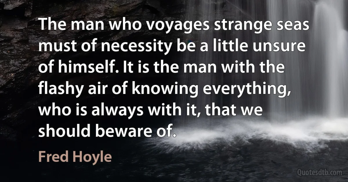 The man who voyages strange seas must of necessity be a little unsure of himself. It is the man with the flashy air of knowing everything, who is always with it, that we should beware of. (Fred Hoyle)