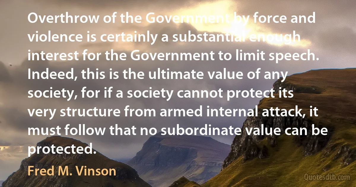 Overthrow of the Government by force and violence is certainly a substantial enough interest for the Government to limit speech. Indeed, this is the ultimate value of any society, for if a society cannot protect its very structure from armed internal attack, it must follow that no subordinate value can be protected. (Fred M. Vinson)