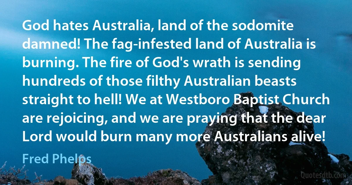 God hates Australia, land of the sodomite damned! The fag-infested land of Australia is burning. The fire of God's wrath is sending hundreds of those filthy Australian beasts straight to hell! We at Westboro Baptist Church are rejoicing, and we are praying that the dear Lord would burn many more Australians alive! (Fred Phelps)