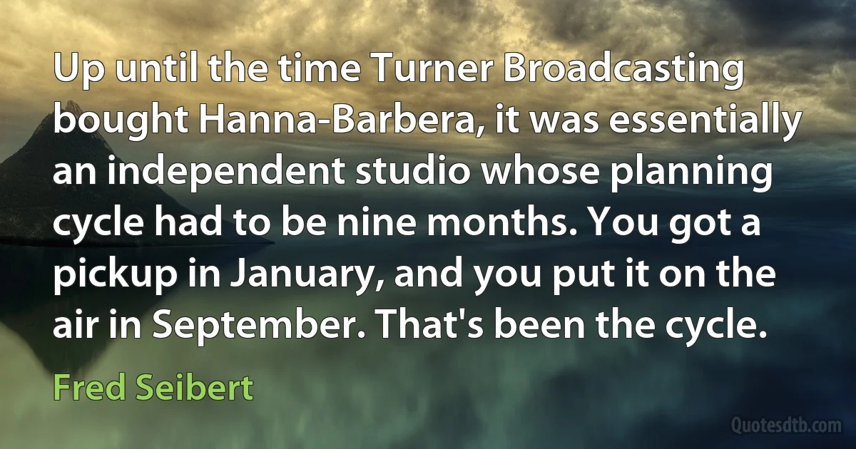 Up until the time Turner Broadcasting bought Hanna-Barbera, it was essentially an independent studio whose planning cycle had to be nine months. You got a pickup in January, and you put it on the air in September. That's been the cycle. (Fred Seibert)