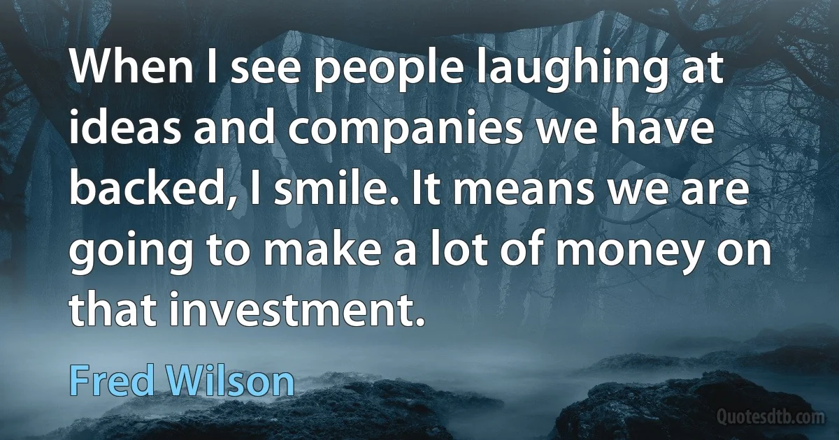 When I see people laughing at ideas and companies we have backed, I smile. It means we are going to make a lot of money on that investment. (Fred Wilson)