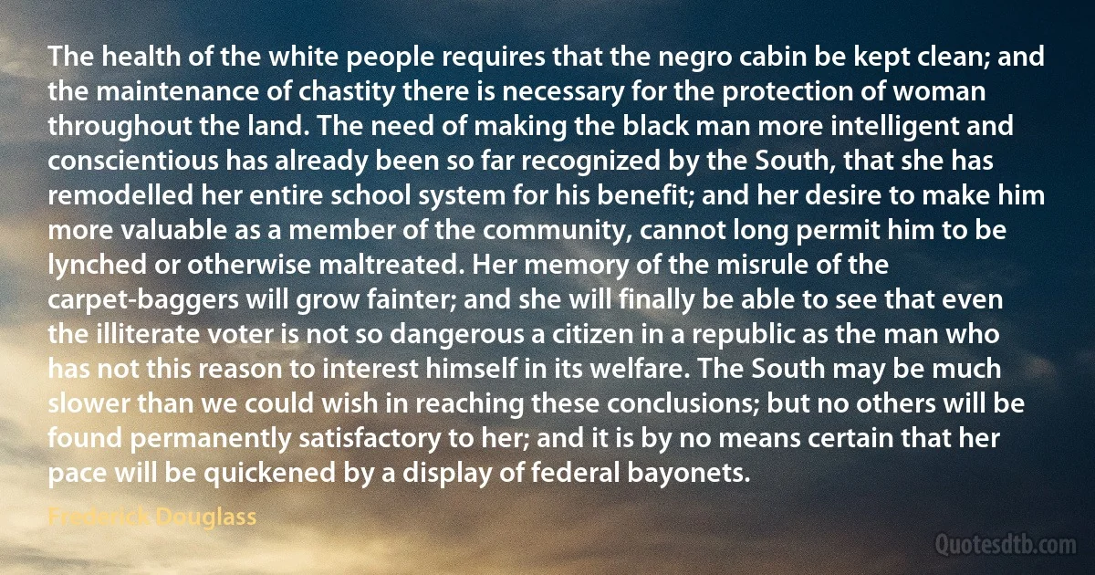 The health of the white people requires that the negro cabin be kept clean; and the maintenance of chastity there is necessary for the protection of woman throughout the land. The need of making the black man more intelligent and conscientious has already been so far recognized by the South, that she has remodelled her entire school system for his benefit; and her desire to make him more valuable as a member of the community, cannot long permit him to be lynched or otherwise maltreated. Her memory of the misrule of the carpet-baggers will grow fainter; and she will finally be able to see that even the illiterate voter is not so dangerous a citizen in a republic as the man who has not this reason to interest himself in its welfare. The South may be much slower than we could wish in reaching these conclusions; but no others will be found permanently satisfactory to her; and it is by no means certain that her pace will be quickened by a display of federal bayonets. (Frederick Douglass)