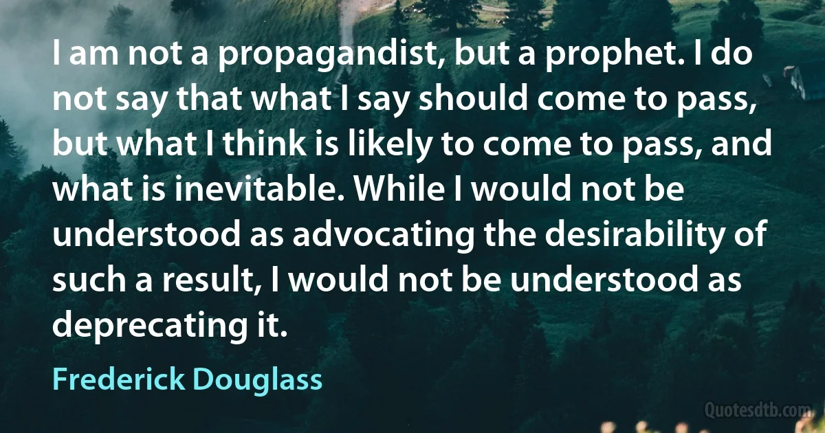 I am not a propagandist, but a prophet. I do not say that what I say should come to pass, but what I think is likely to come to pass, and what is inevitable. While I would not be understood as advocating the desirability of such a result, I would not be understood as deprecating it. (Frederick Douglass)