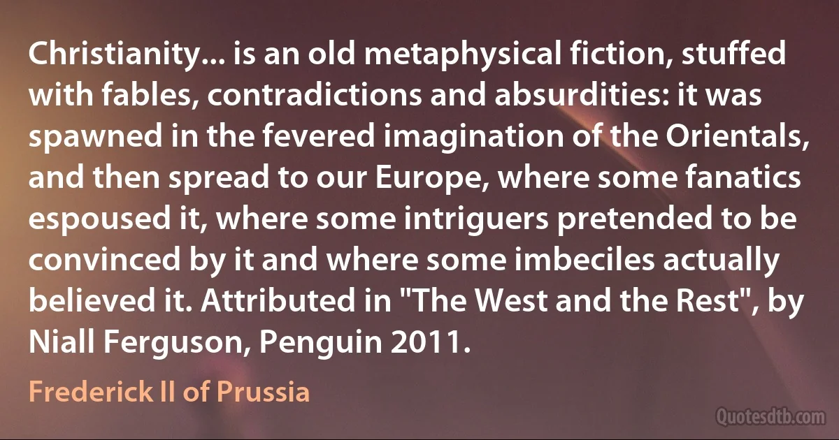 Christianity... is an old metaphysical fiction, stuffed with fables, contradictions and absurdities: it was spawned in the fevered imagination of the Orientals, and then spread to our Europe, where some fanatics espoused it, where some intriguers pretended to be convinced by it and where some imbeciles actually believed it. Attributed in "The West and the Rest", by Niall Ferguson, Penguin 2011. (Frederick II of Prussia)