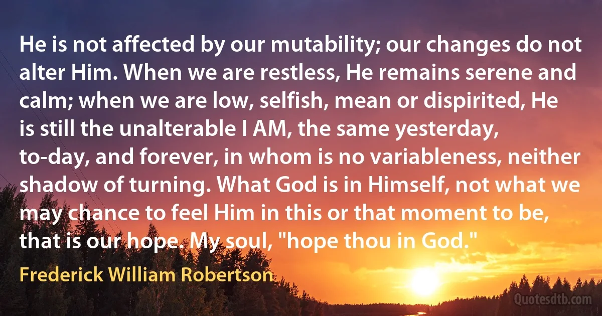 He is not affected by our mutability; our changes do not alter Him. When we are restless, He remains serene and calm; when we are low, selfish, mean or dispirited, He is still the unalterable I AM, the same yesterday, to-day, and forever, in whom is no variableness, neither shadow of turning. What God is in Himself, not what we may chance to feel Him in this or that moment to be, that is our hope. My soul, "hope thou in God." (Frederick William Robertson)