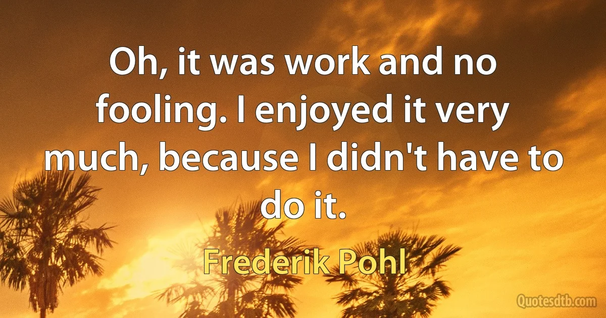 Oh, it was work and no fooling. I enjoyed it very much, because I didn't have to do it. (Frederik Pohl)