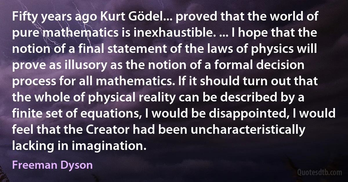 Fifty years ago Kurt Gödel... proved that the world of pure mathematics is inexhaustible. ... I hope that the notion of a final statement of the laws of physics will prove as illusory as the notion of a formal decision process for all mathematics. If it should turn out that the whole of physical reality can be described by a finite set of equations, I would be disappointed, I would feel that the Creator had been uncharacteristically lacking in imagination. (Freeman Dyson)