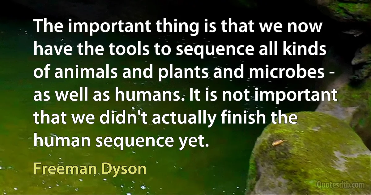 The important thing is that we now have the tools to sequence all kinds of animals and plants and microbes - as well as humans. It is not important that we didn't actually finish the human sequence yet. (Freeman Dyson)