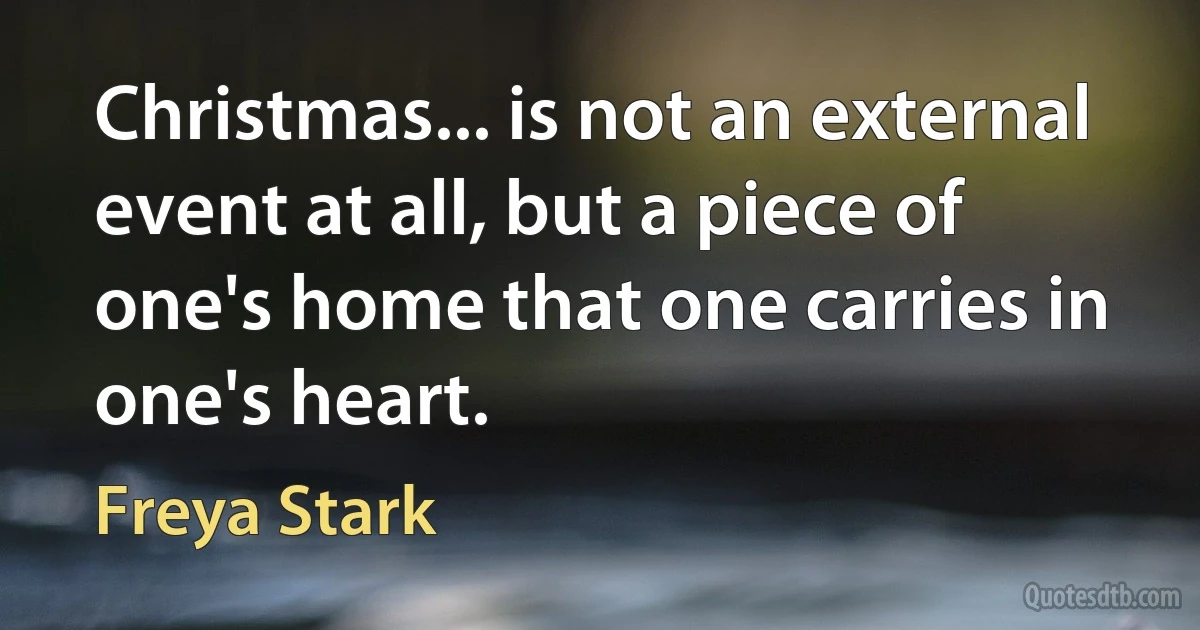 Christmas... is not an external event at all, but a piece of one's home that one carries in one's heart. (Freya Stark)