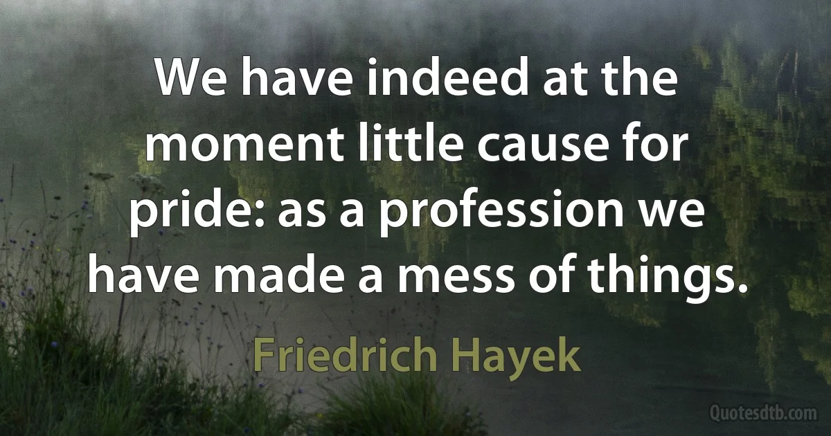 We have indeed at the moment little cause for pride: as a profession we have made a mess of things. (Friedrich Hayek)