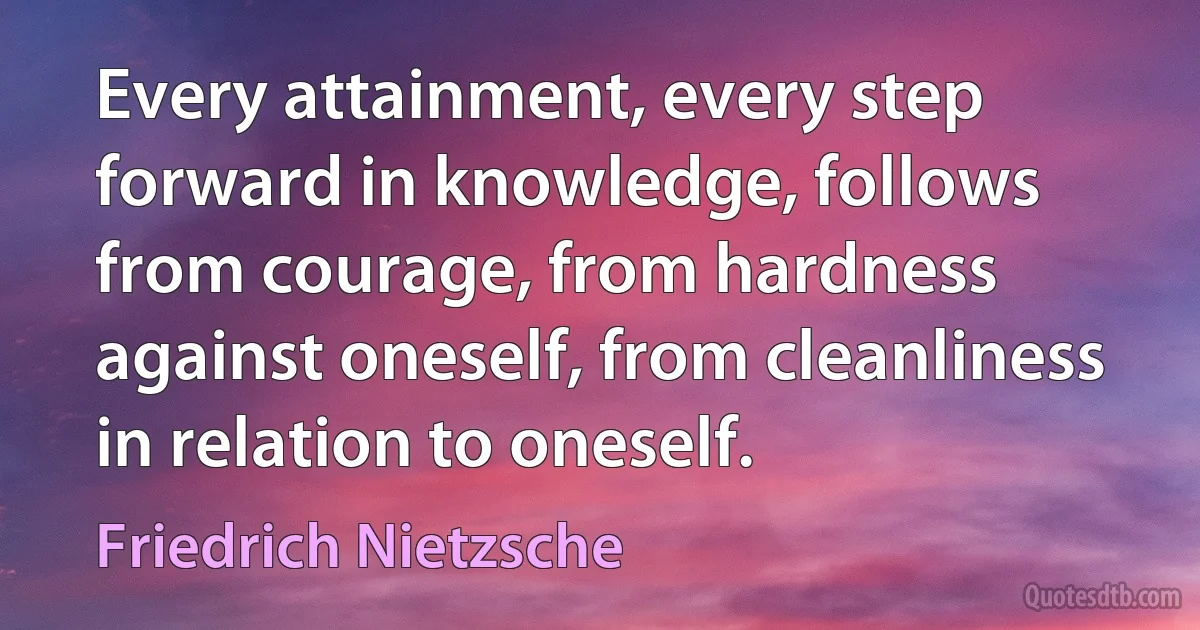 Every attainment, every step forward in knowledge, follows from courage, from hardness against oneself, from cleanliness in relation to oneself. (Friedrich Nietzsche)