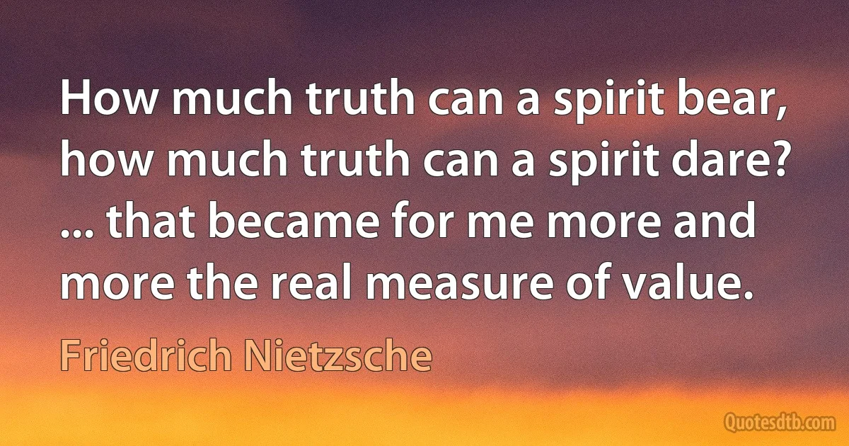 How much truth can a spirit bear, how much truth can a spirit dare? ... that became for me more and more the real measure of value. (Friedrich Nietzsche)