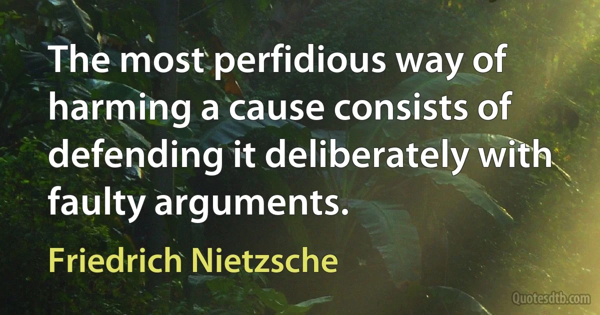 The most perfidious way of harming a cause consists of defending it deliberately with faulty arguments. (Friedrich Nietzsche)