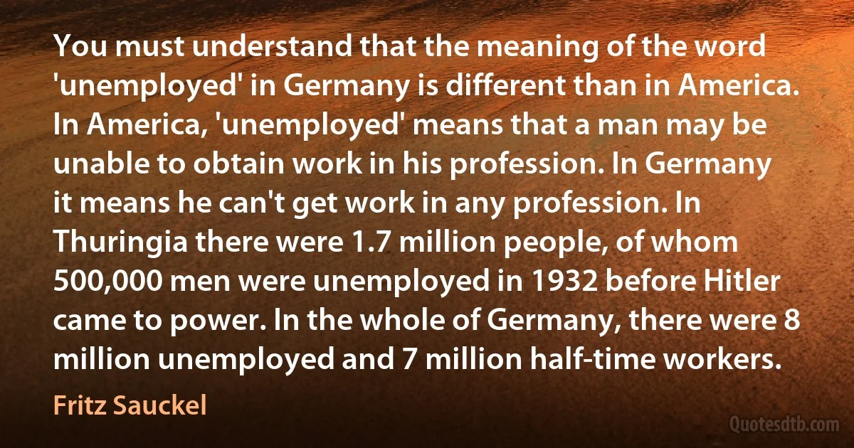 You must understand that the meaning of the word 'unemployed' in Germany is different than in America. In America, 'unemployed' means that a man may be unable to obtain work in his profession. In Germany it means he can't get work in any profession. In Thuringia there were 1.7 million people, of whom 500,000 men were unemployed in 1932 before Hitler came to power. In the whole of Germany, there were 8 million unemployed and 7 million half-time workers. (Fritz Sauckel)