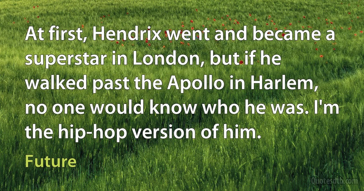 At first, Hendrix went and became a superstar in London, but if he walked past the Apollo in Harlem, no one would know who he was. I'm the hip-hop version of him. (Future)