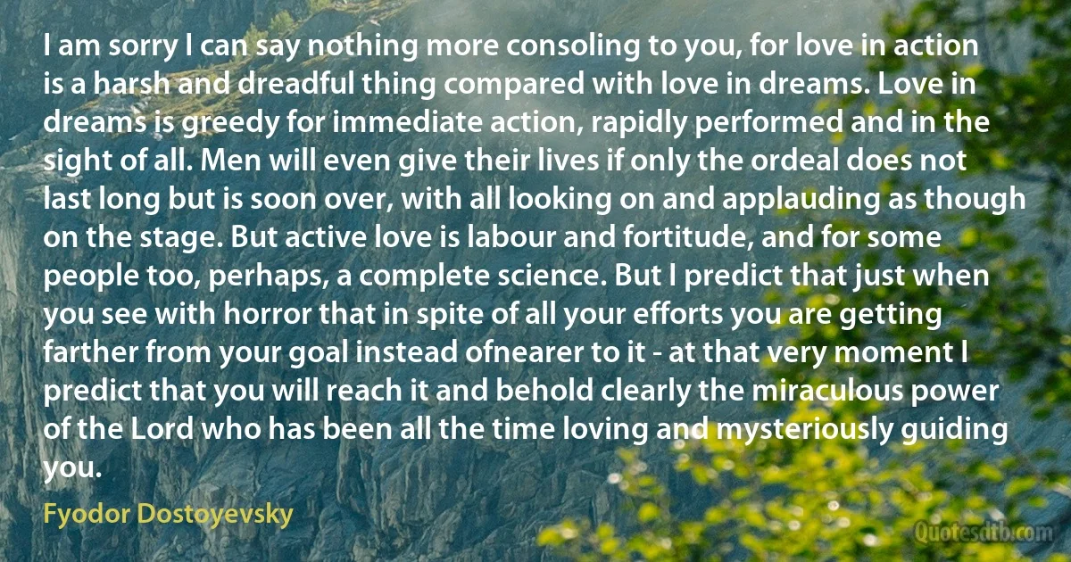 I am sorry I can say nothing more consoling to you, for love in action is a harsh and dreadful thing compared with love in dreams. Love in dreams is greedy for immediate action, rapidly performed and in the sight of all. Men will even give their lives if only the ordeal does not last long but is soon over, with all looking on and applauding as though on the stage. But active love is labour and fortitude, and for some people too, perhaps, a complete science. But I predict that just when you see with horror that in spite of all your efforts you are getting farther from your goal instead ofnearer to it - at that very moment I predict that you will reach it and behold clearly the miraculous power of the Lord who has been all the time loving and mysteriously guiding you. (Fyodor Dostoyevsky)