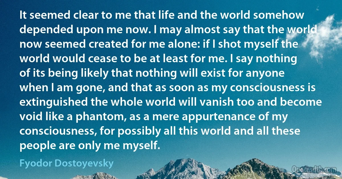 It seemed clear to me that life and the world somehow depended upon me now. I may almost say that the world now seemed created for me alone: if I shot myself the world would cease to be at least for me. I say nothing of its being likely that nothing will exist for anyone when I am gone, and that as soon as my consciousness is extinguished the whole world will vanish too and become void like a phantom, as a mere appurtenance of my consciousness, for possibly all this world and all these people are only me myself. (Fyodor Dostoyevsky)