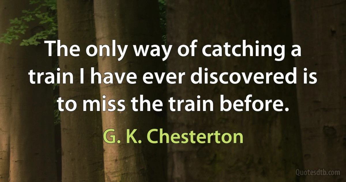 The only way of catching a train I have ever discovered is to miss the train before. (G. K. Chesterton)