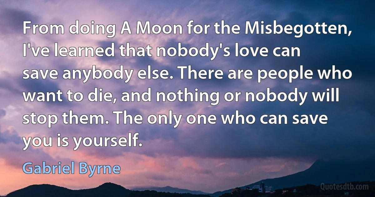 From doing A Moon for the Misbegotten, I've learned that nobody's love can save anybody else. There are people who want to die, and nothing or nobody will stop them. The only one who can save you is yourself. (Gabriel Byrne)