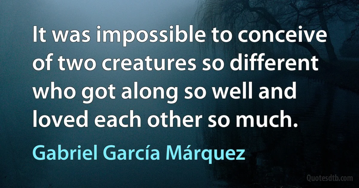 It was impossible to conceive of two creatures so different who got along so well and loved each other so much. (Gabriel García Márquez)