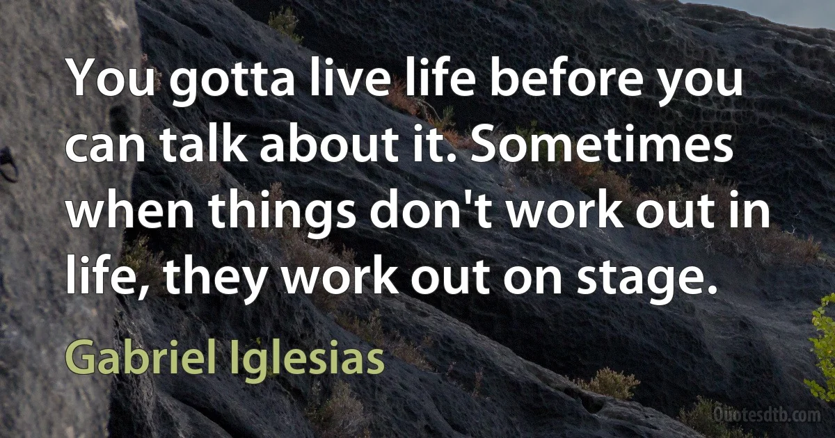 You gotta live life before you can talk about it. Sometimes when things don't work out in life, they work out on stage. (Gabriel Iglesias)