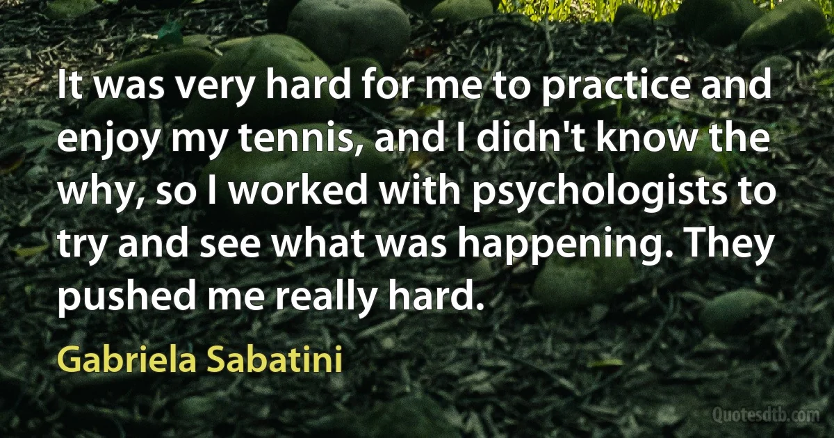 It was very hard for me to practice and enjoy my tennis, and I didn't know the why, so I worked with psychologists to try and see what was happening. They pushed me really hard. (Gabriela Sabatini)