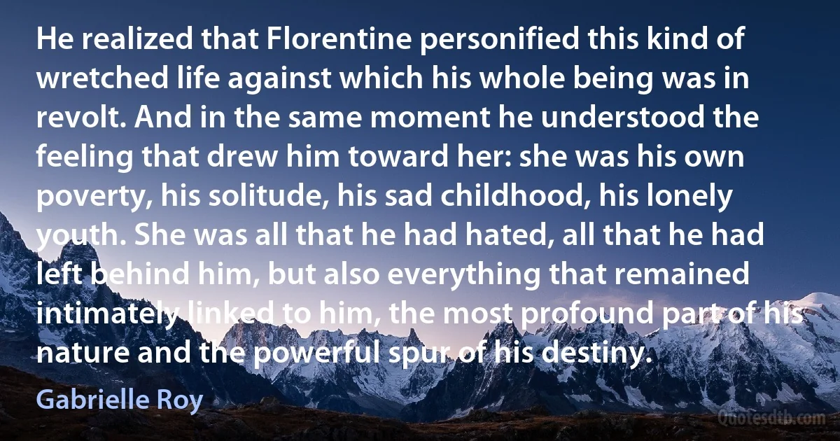 He realized that Florentine personified this kind of wretched life against which his whole being was in revolt. And in the same moment he understood the feeling that drew him toward her: she was his own poverty, his solitude, his sad childhood, his lonely youth. She was all that he had hated, all that he had left behind him, but also everything that remained intimately linked to him, the most profound part of his nature and the powerful spur of his destiny. (Gabrielle Roy)