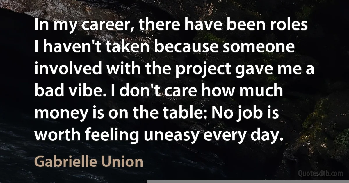 In my career, there have been roles I haven't taken because someone involved with the project gave me a bad vibe. I don't care how much money is on the table: No job is worth feeling uneasy every day. (Gabrielle Union)