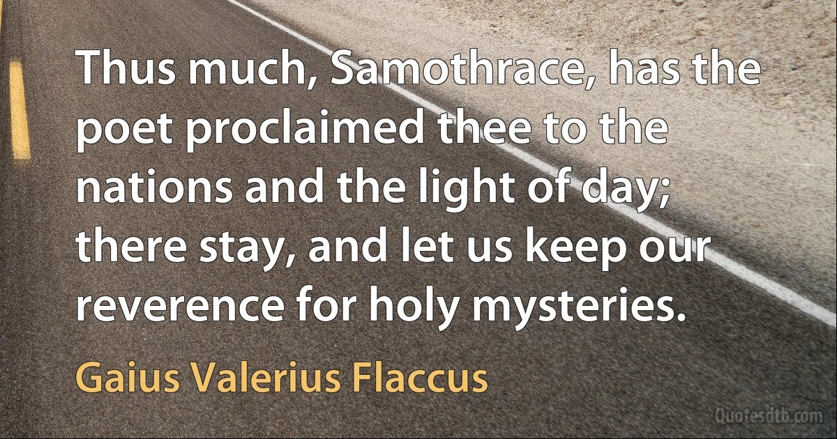 Thus much, Samothrace, has the poet proclaimed thee to the nations and the light of day; there stay, and let us keep our reverence for holy mysteries. (Gaius Valerius Flaccus)